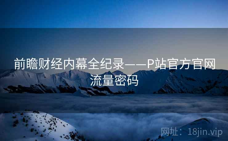 前瞻财经内幕全纪录——P站官方官网流量密码