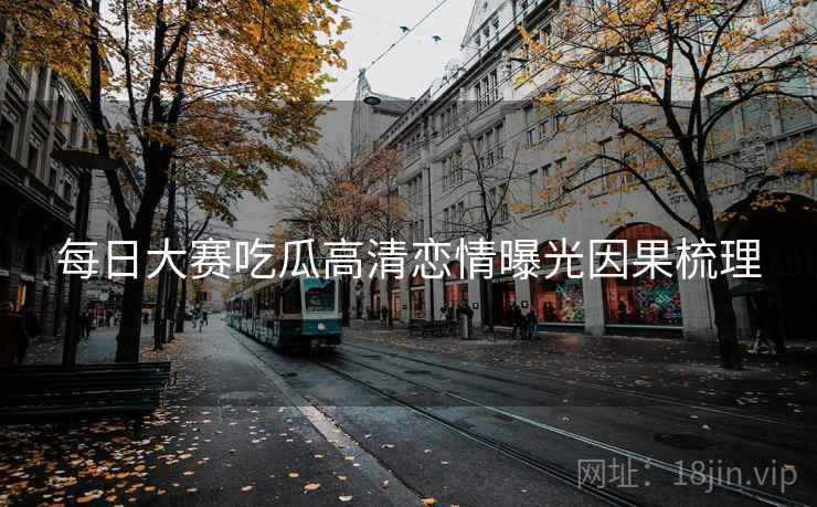 每日大赛吃瓜高清恋情曝光因果梳理