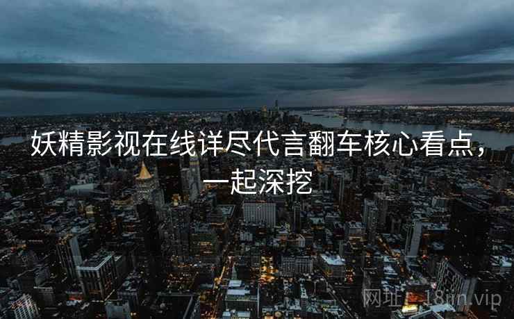 妖精影视在线详尽代言翻车核心看点，一起深挖