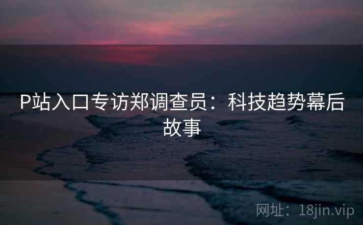 P站入口专访郑调查员：科技趋势幕后故事