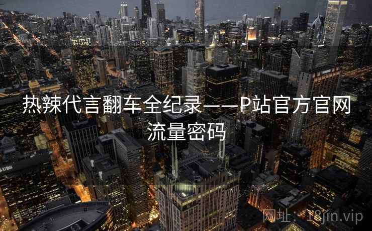 热辣代言翻车全纪录——P站官方官网流量密码