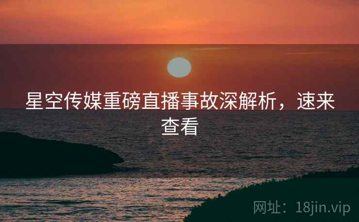 星空传媒重磅直播事故深解析，速来查看