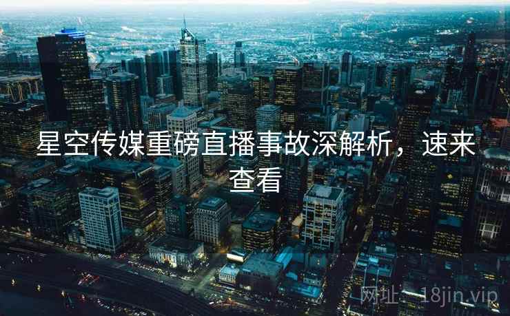 星空传媒重磅直播事故深解析，速来查看