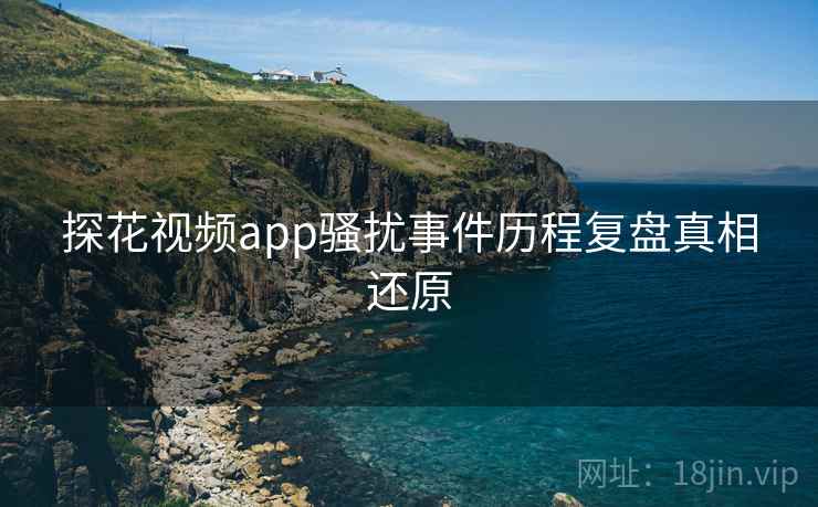 探花视频app骚扰事件历程复盘真相还原