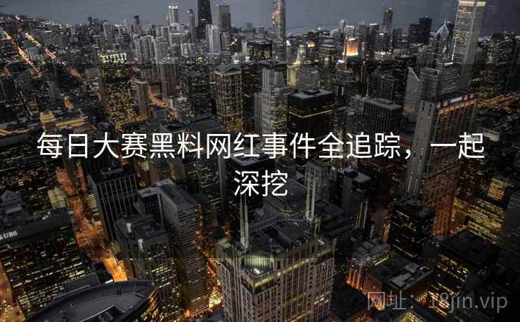每日大赛黑料网红事件全追踪，一起深挖