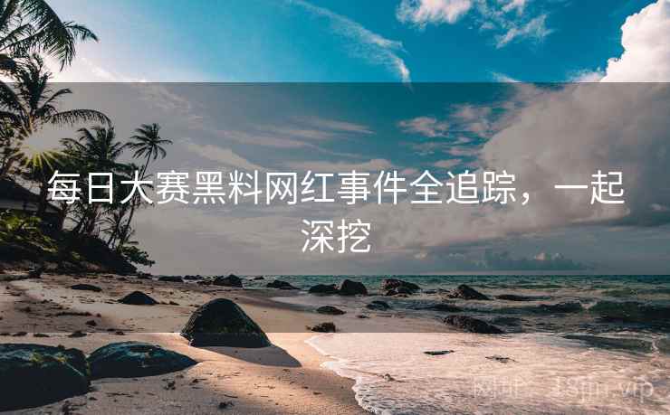 每日大赛黑料网红事件全追踪，一起深挖