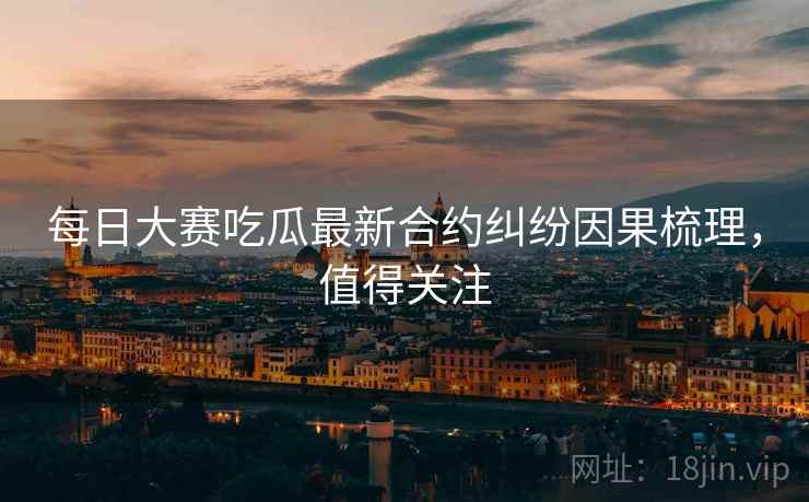 每日大赛吃瓜最新合约纠纷因果梳理，值得关注