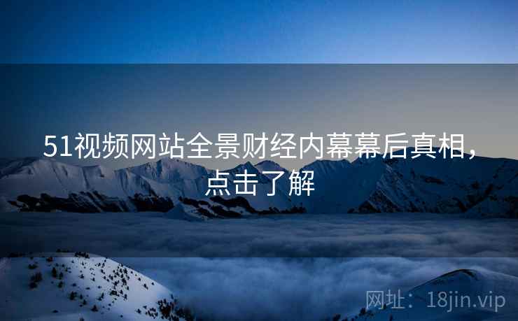 51视频网站全景财经内幕幕后真相，点击了解