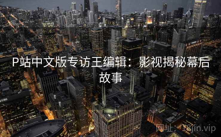 P站中文版专访王编辑：影视揭秘幕后故事