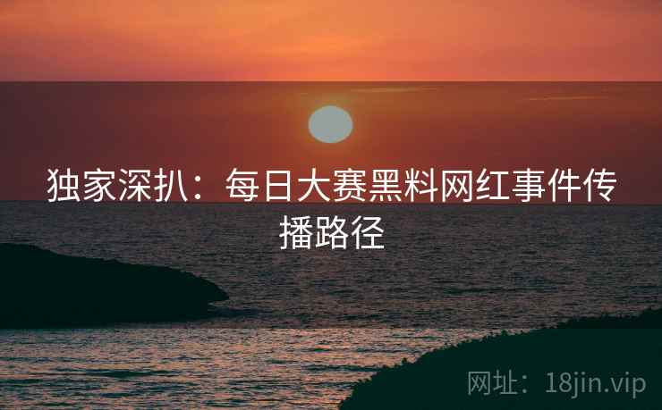 独家深扒：每日大赛黑料网红事件传播路径