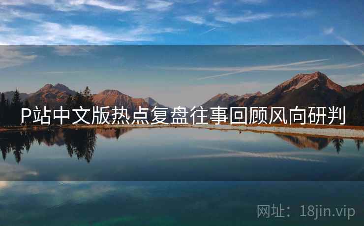 P站中文版热点复盘往事回顾风向研判