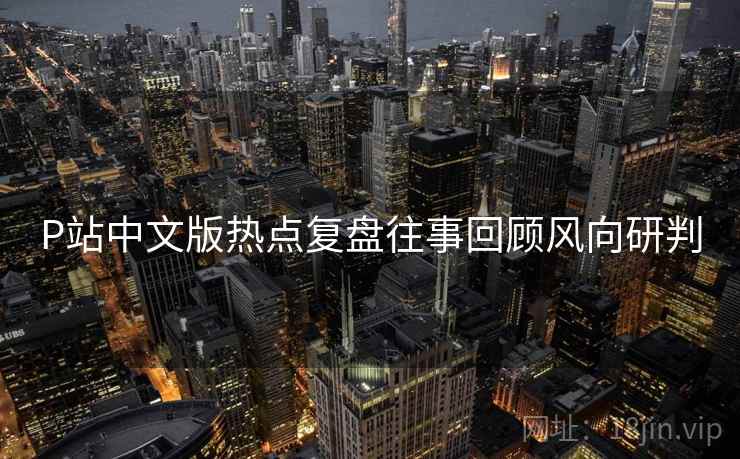P站中文版热点复盘往事回顾风向研判